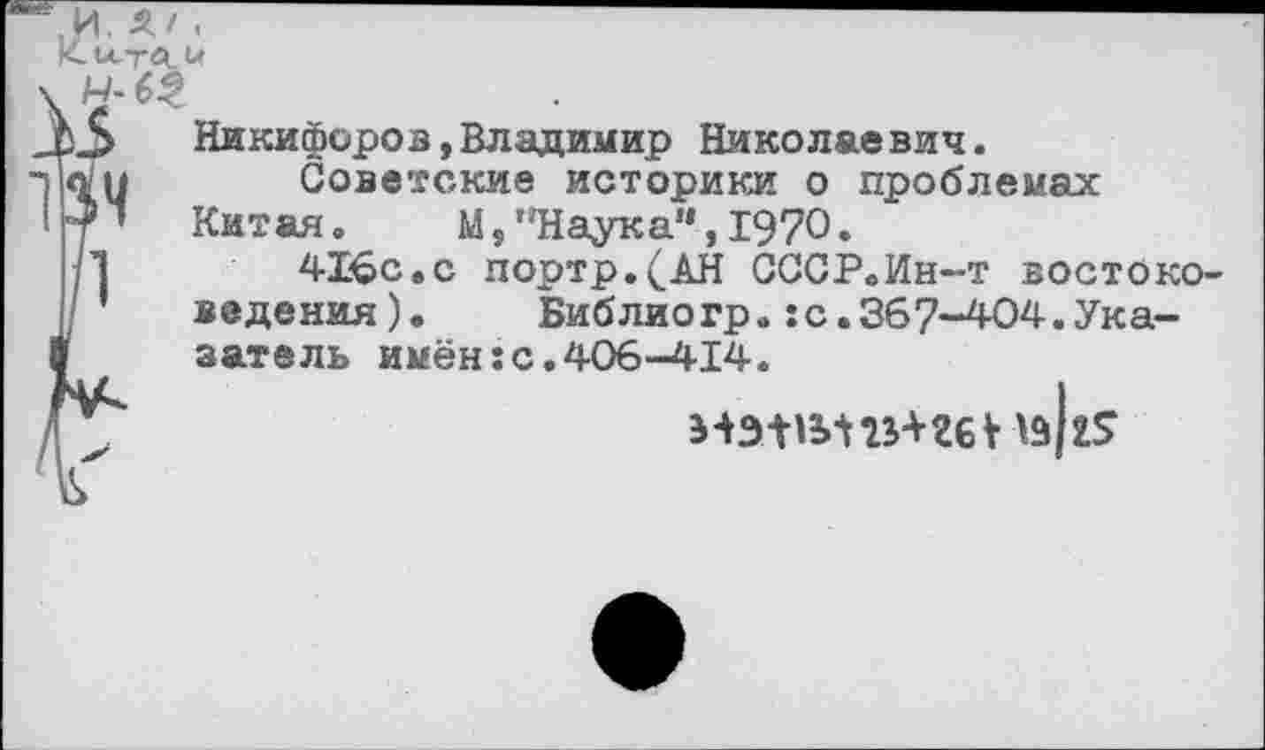 ﻿,И. Л/ . Кы-тЛ-Ь,
И-63
3 Никифоров,Владимир Николаевич.
Ч	Советские историки о проблемах
Китая.	М, "Наук а’*, 1970.
Ь	416с.с портр.(АН СССР.Ин-т востоко-
’ ведения).	Библиогр.:с.367-404.Ука-
затель имён:с.406-414.